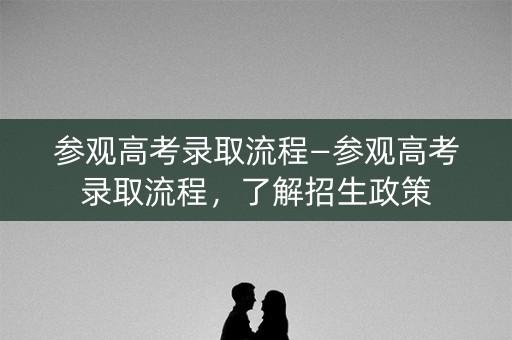 参观高考录取流程—参观高考录取流程,了解招生政策 参观高考录取流程—参观高考录取流程,了解招生政策