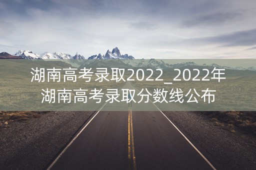 湖南高考录取2022_2022年湖南高考录取分数线公布 湖南高考录取2022_2022年湖南高考录取分数线公布