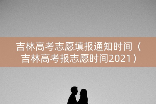 吉林高考志愿填报通知时间（吉林高考报志愿时间2021）