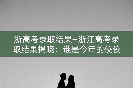 浙高考录取结果—浙江高考录取结果揭晓：谁是今年的佼佼者？