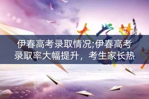 伊春高考录取情况;伊春高考录取率大幅提升,考生家长热议成功之因 伊春高考录取情况;伊春高考录取率大幅提升,考生家长热议成功之因