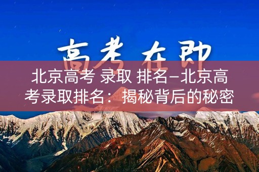 北京高考 录取 排名—北京高考录取排名:揭秘背后的秘密 北京高考 录取 排名—北京高考录取排名:揭秘背后的秘密