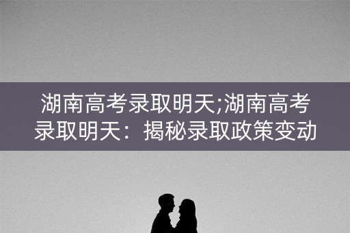 湖南高考录取明天;湖南高考录取明天：揭秘录取政策变动
