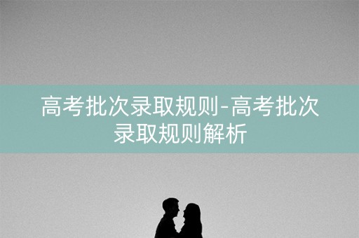 高考批次录取规则-高考批次录取规则解析
