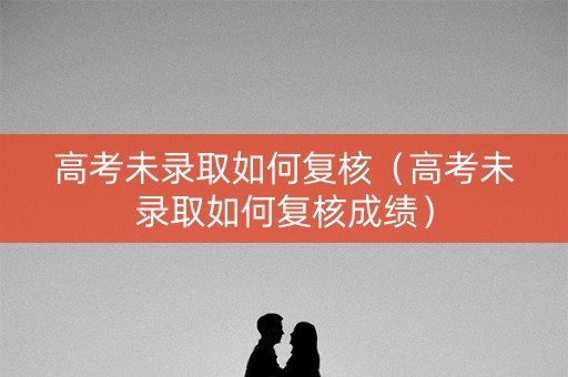 高考未录取如何复核（高考未录取如何复核成绩）