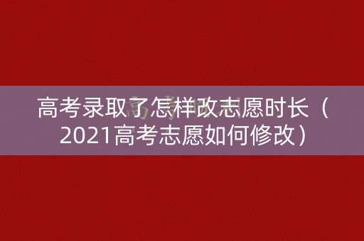 高考录取了怎样改志愿时长（2021高考志愿如何修改）
