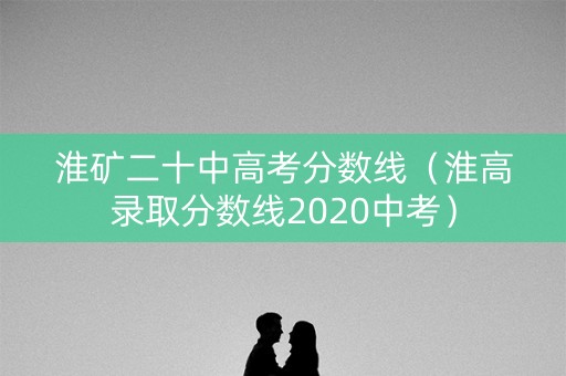 淮矿二十中高考分数线(淮高录取分数线2020中考) 淮矿二十中高考分数线(淮高录取分数线2020中考)