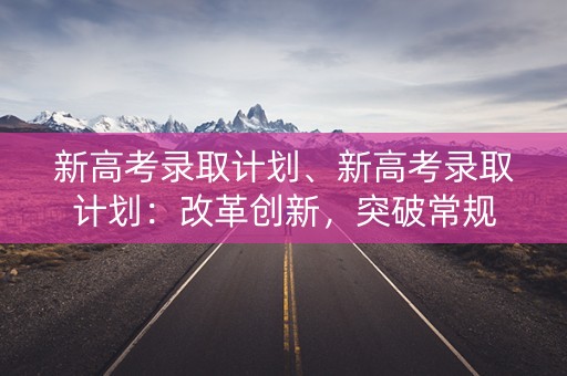 新高考录取计划、新高考录取计划：改革创新，突破常规