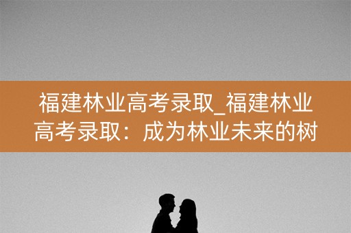 福建林业高考录取_福建林业高考录取：成为林业未来的树苗