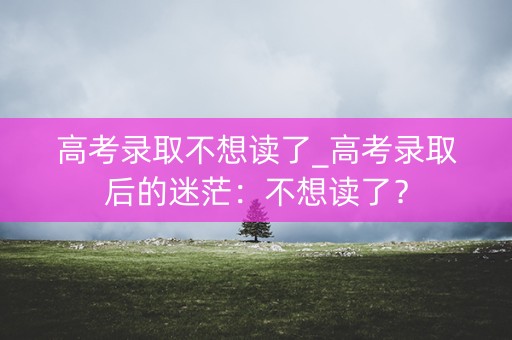 高考录取不想读了_高考录取后的迷茫：不想读了？