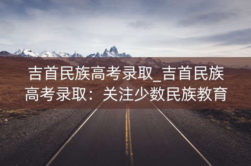 吉首民族高考录取_吉首民族高考录取：关注少数民族教育公平