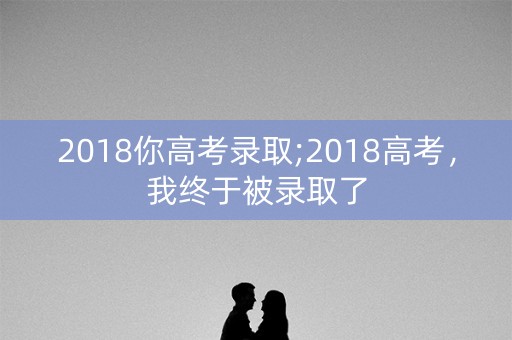 2018你高考录取;2018高考，我终于被录取了