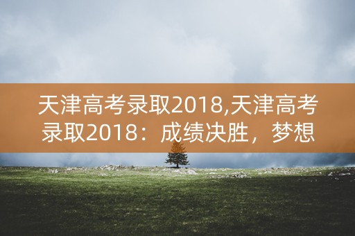 天津高考录取2018,天津高考录取2018：成绩决胜，梦想启航
