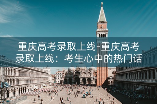 重庆高考录取上线-重庆高考录取上线：考生心中的热门话题