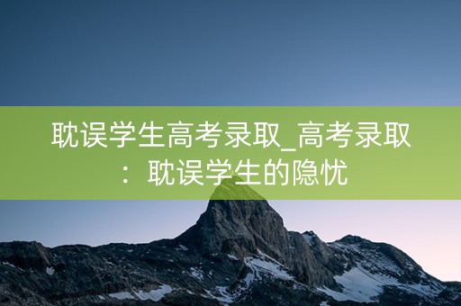 耽误学生高考录取_高考录取:耽误学生的隐忧 耽误学生高考录取_高考录取:耽误学生的隐忧