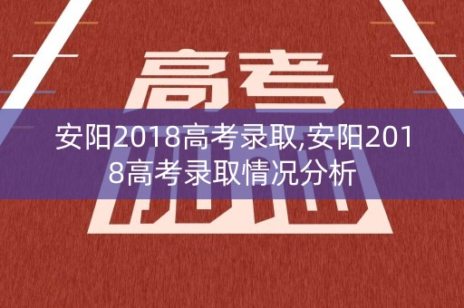 安阳2018高考录取,安阳2018高考录取情况分析