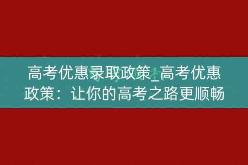 高考优惠录取政策_高考优惠政策：让你的高考之路更顺畅
