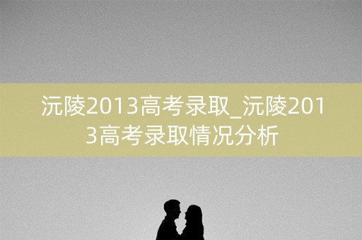 沅陵2013高考录取_沅陵2013高考录取情况分析