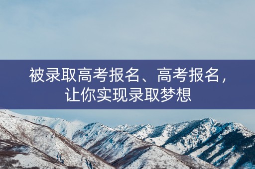 被录取高考报名、高考报名，让你实现录取梦想