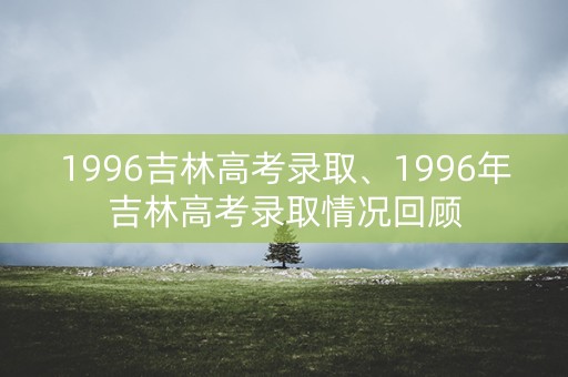 1996吉林高考录取、1996年吉林高考录取情况回顾