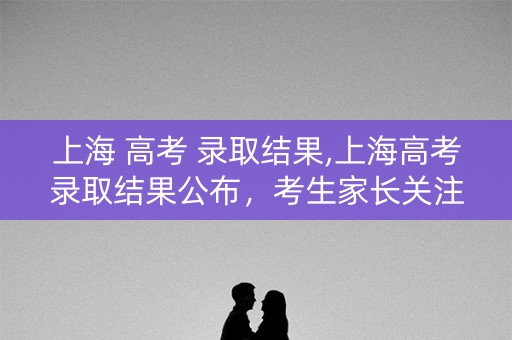 上海 高考 录取结果,上海高考录取结果公布，考生家长关注焦点