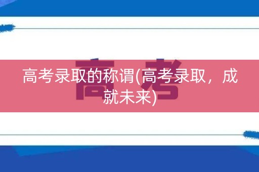 高考录取的称谓(高考录取，成就未来)