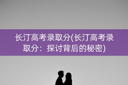 长汀高考录取分(长汀高考录取分:探讨背后的秘密) 长汀高考录取分(长汀高考录取分:探讨背后的秘密)