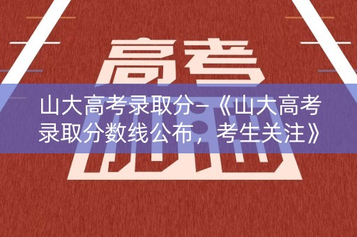 山大高考录取分—《山大高考录取分数线公布，考生关注》