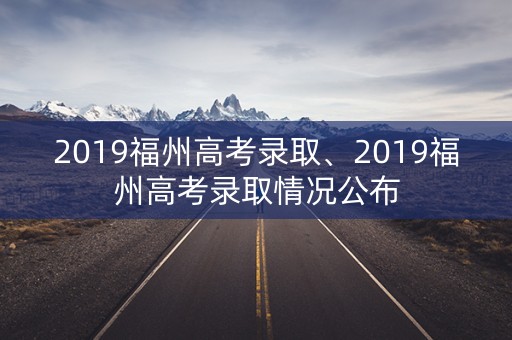 2019福州高考录取、2019福州高考录取情况公布