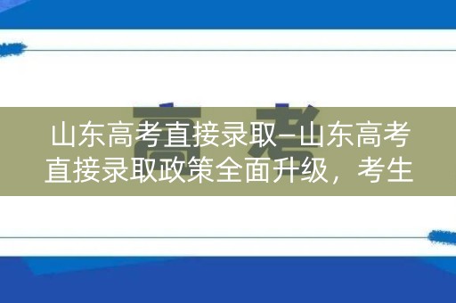 山东高考直接录取—山东高考直接录取政策全面升级，考生备战需知