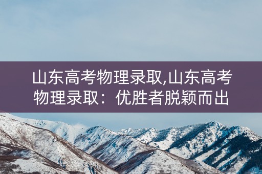 山东高考物理录取,山东高考物理录取：优胜者脱颖而出