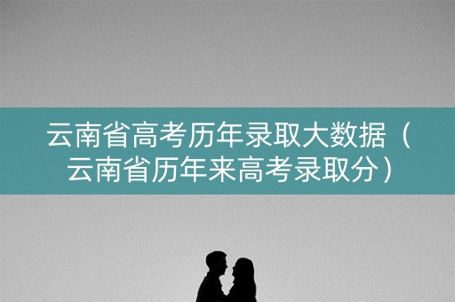 云南省高考历年录取大数据(云南省历年来高考录取分) 云南省高考历年录取大数据(云南省历年来高考录取分)