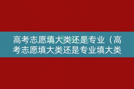 高考志愿填大类还是专业（高考志愿填大类还是专业填大类好）