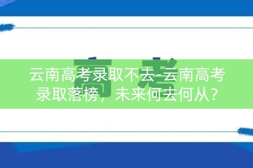 云南高考录取不去-云南高考录取落榜,未来何去何从? 云南高考录取不去-云南高考录取落榜,未来何去何从?