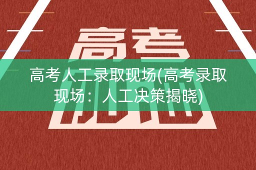 高考人工录取现场(高考录取现场：人工决策揭晓)