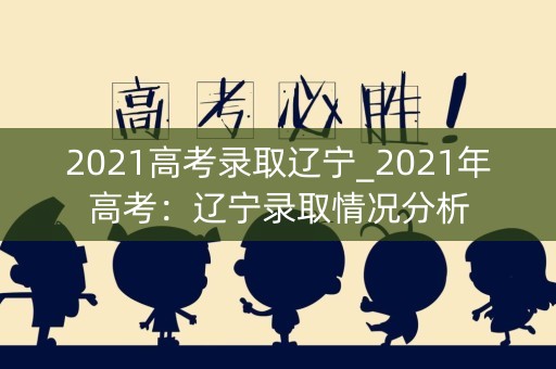 2021高考录取辽宁_2021年高考：辽宁录取情况分析