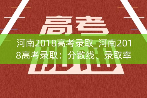 河南2018高考录取_河南2018高考录取：分数线、录取率、专业分布一览