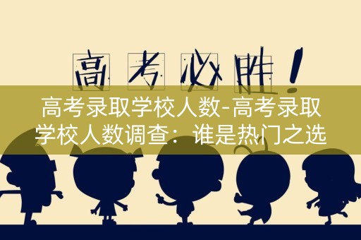 高考录取学校人数-高考录取学校人数调查：谁是热门之选？