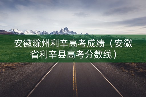 安徽滁州利辛高考成绩（安徽省利辛县高考分数线）