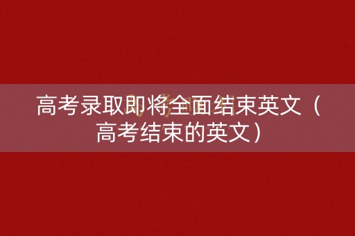 高考录取即将全面结束英文（高考结束的英文）