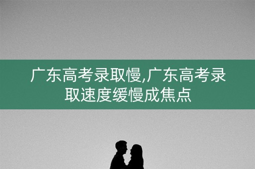 广东高考录取慢,广东高考录取速度缓慢成焦点