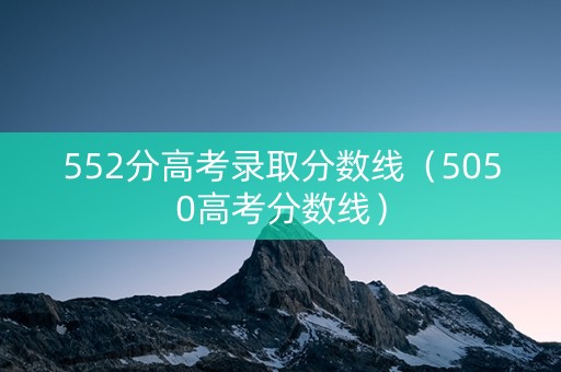 552分高考录取分数线（5050高考分数线）