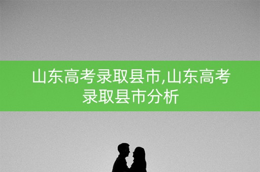 山东高考录取县市,山东高考录取县市分析 山东高考录取县市,山东高考录取县市分析
