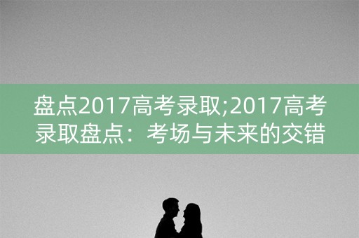 盘点2017高考录取;2017高考录取盘点:考场与未来的交错 盘点2017高考录取;2017高考录取盘点:考场与未来的交错
