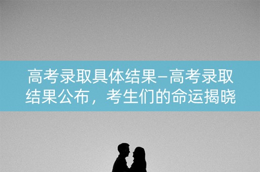 高考录取具体结果—高考录取结果公布，考生们的命运揭晓