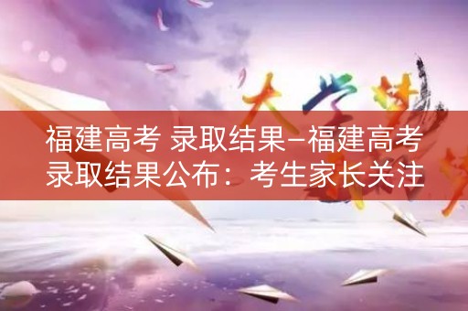 福建高考 录取结果—福建高考录取结果公布：考生家长关注焦点