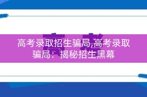 高考录取招生骗局,高考录取骗局:揭秘招生黑幕 高考录取招生骗局,高考录取骗局:揭秘招生黑幕