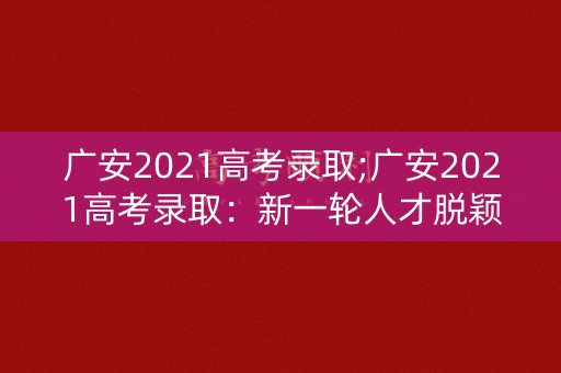 广安2021高考录取;广安2021高考录取：新一轮人才脱颖而出