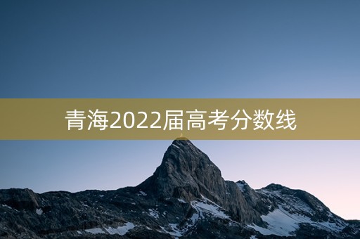 青海2022届高考分数线 青海2022届高考分数线