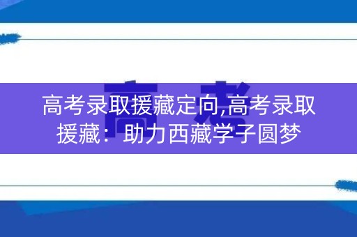 高考录取援藏定向,高考录取援藏：助力西藏学子圆梦
